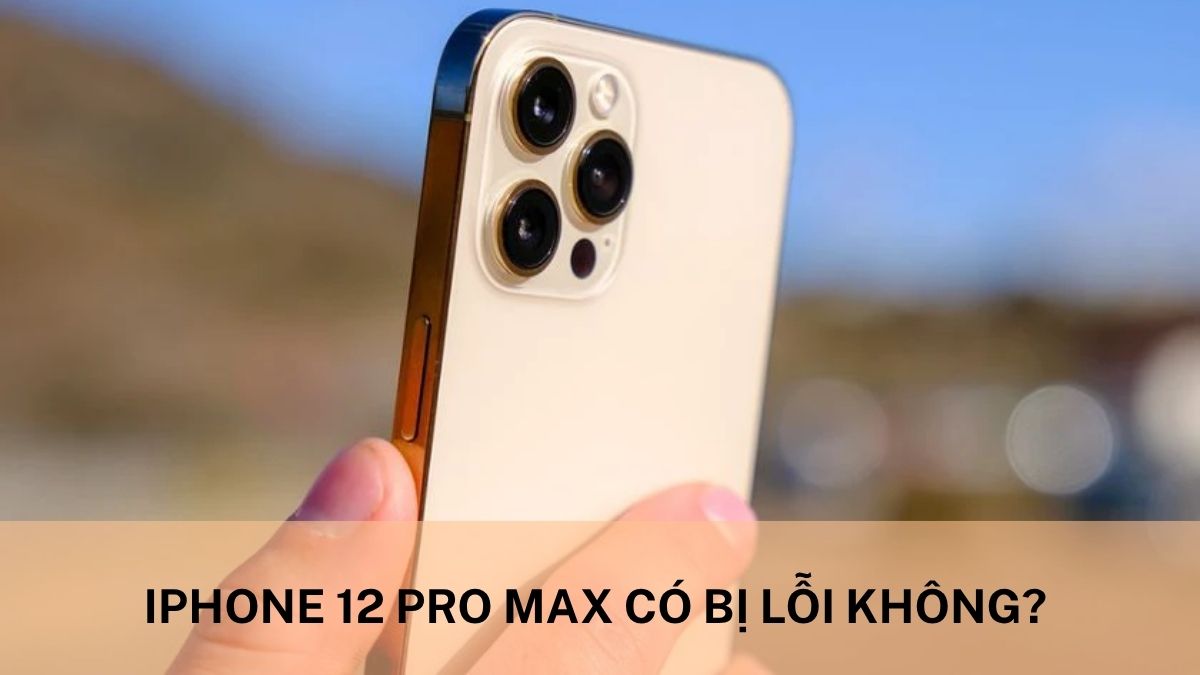 iPhone 12 Pro Max có bị lỗi không? Tổng hợp các lỗi phổ biến